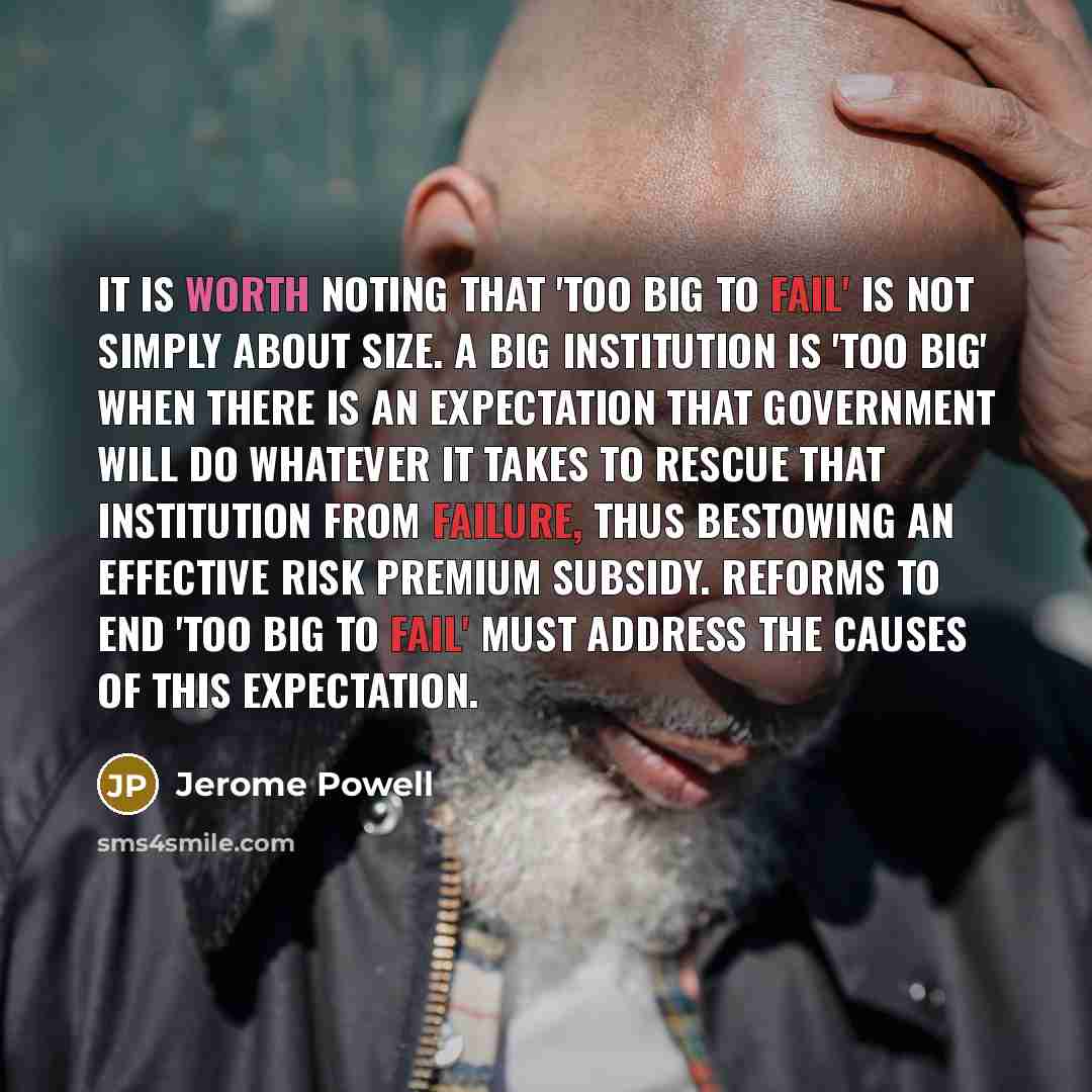 “It is worth noting that 'too big to fail' is not simply about size. A big institution is 'too big' when there is an expectation that government will do whatever it takes to rescue that institution from failure, thus bestowing an effective risk premium subsidy. Reforms to end 'too big to fail' must…” quote by Jerome Powell