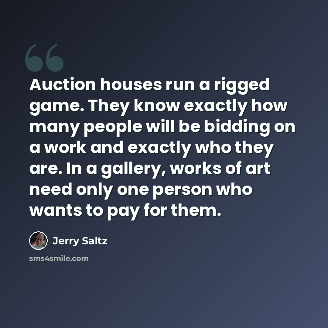 “Auction houses run a rigged game. They know exactly how many people will be bidding on a work and exactly who they are. In a gallery, works of art need only one person who wants to pay for them.” quote by Jerry Saltz