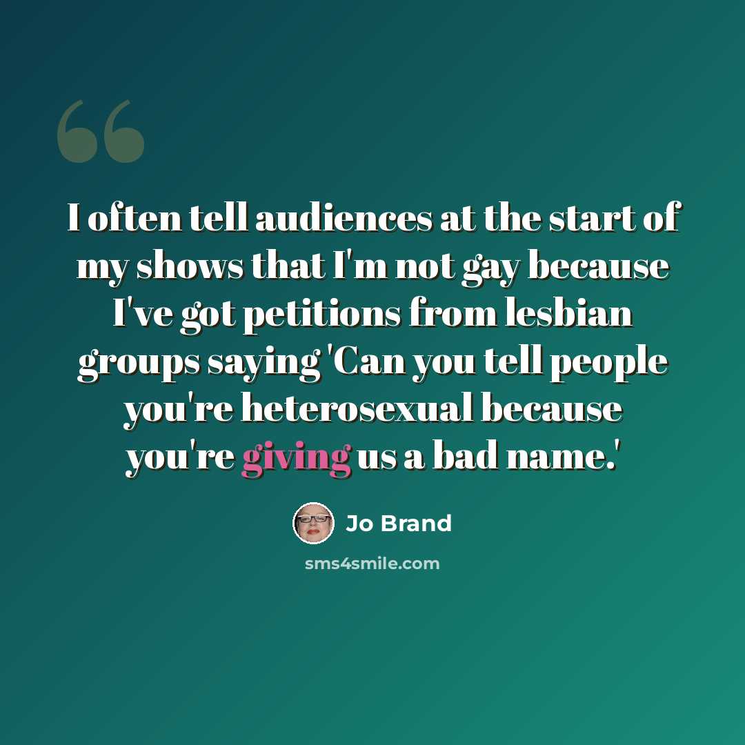 “I often tell audiences at the start of my shows that I'm not gay because I've got petitions from lesbian groups saying 'Can you tell people you're heterosexual because you're giving us a bad name.'” quote by Jo Brand