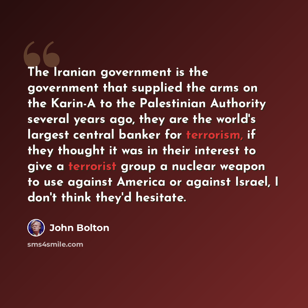“The Iranian government is the government that supplied the arms on the Karin-A to the Palestinian Authority several years ago, they are the world's largest central banker for terrorism, if they thought it was in their interest to give a terrorist group a nuclear weapon to use against America or…” quote by John Bolton