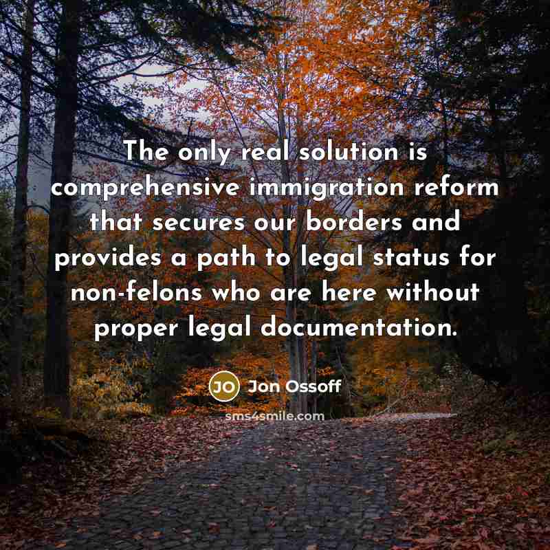 “The only real solution is comprehensive immigration reform that secures our borders and provides a path to legal status for non-felons who are here without proper legal documentation.” quote by Jon Ossoff