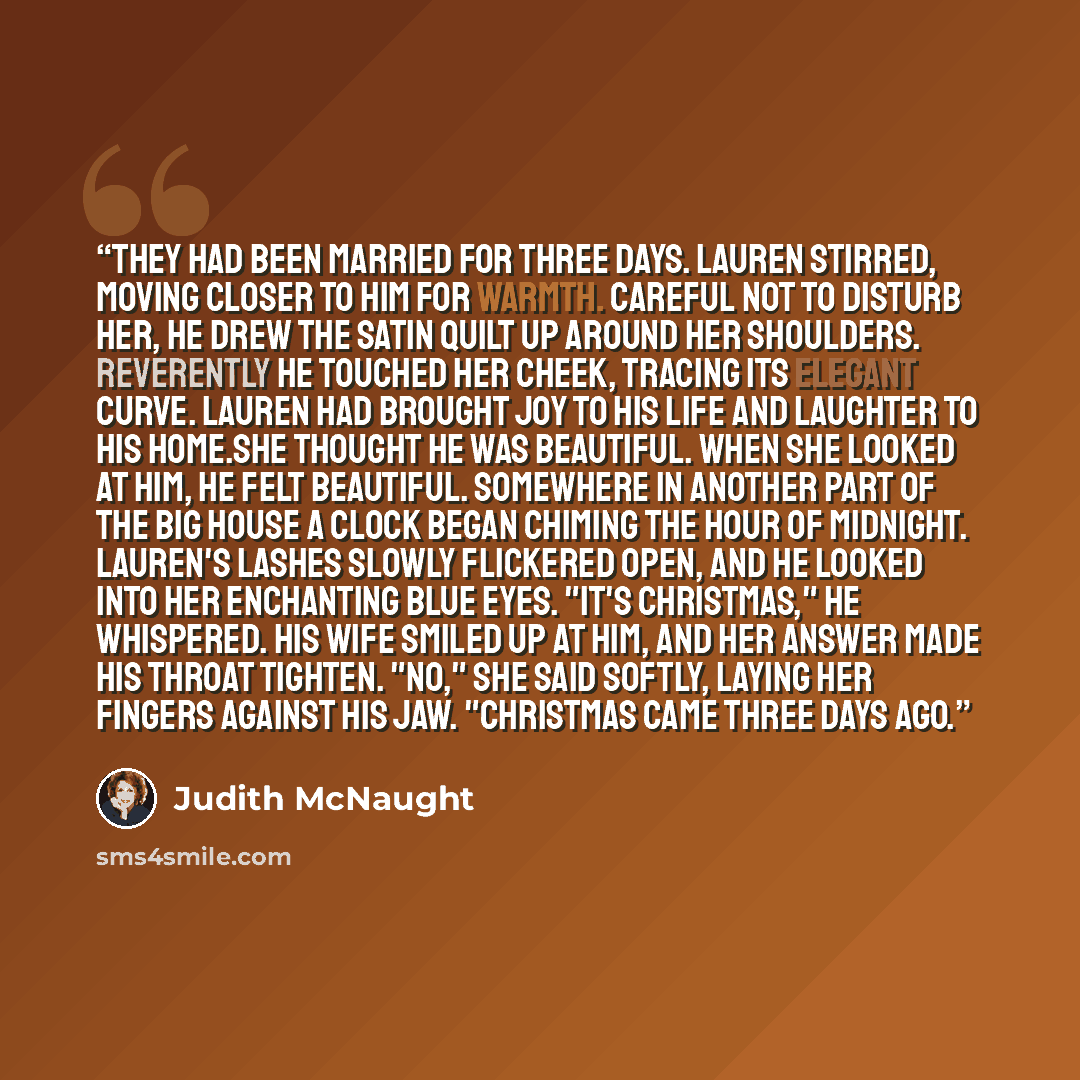 “They had been married for three days. Lauren stirred, moving closer to him for warmth. Careful not to disturb her, he drew the satin quilt up around her shoulders. Reverently he touched her cheek, tracing its elegant curve. Lauren had brought joy to his life and laughter to his home.She thought he…” quote by Judith McNaught