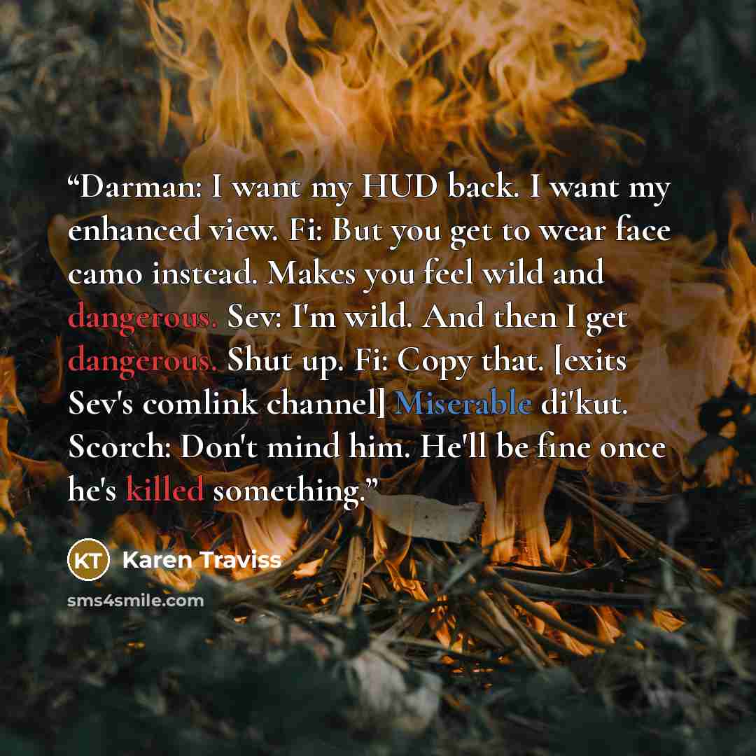 “Darman: I want my HUD back. I want my enhanced view. Fi: But you get to wear face camo instead. Makes you feel wild and dangerous. Sev: I'm wild. And then I get dangerous. Shut up. Fi: Copy that. [exits Sev's comlink channel] Miserable di'kut. Scorch: Don't mind him. He'll be fine once he's killed…” quote by Karen Traviss