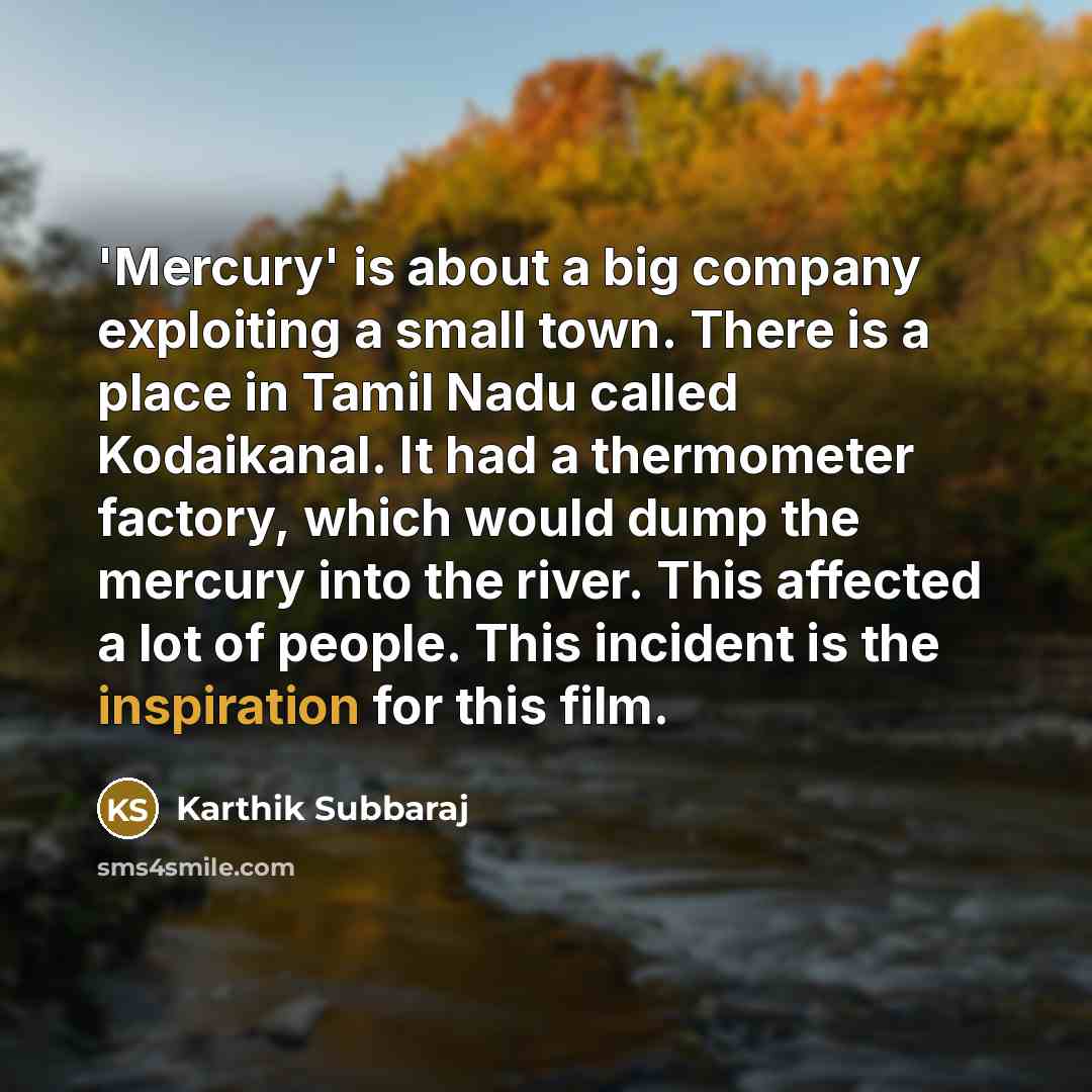 “'Mercury' is about a big company exploiting a small town. There is a place in Tamil Nadu called Kodaikanal. It had a thermometer factory, which would dump the mercury into the river. This affected a lot of people. This incident is the inspiration for this film.” quote by Karthik Subbaraj