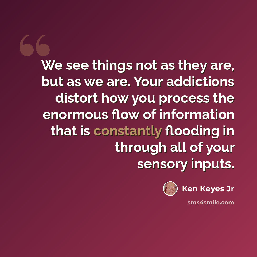 “We see things not as they are, but as we are. Your addictions distort how you process the enormous flow of information that is constantly flooding in through all of your sensory inputs.” quote by Ken Keyes Jr