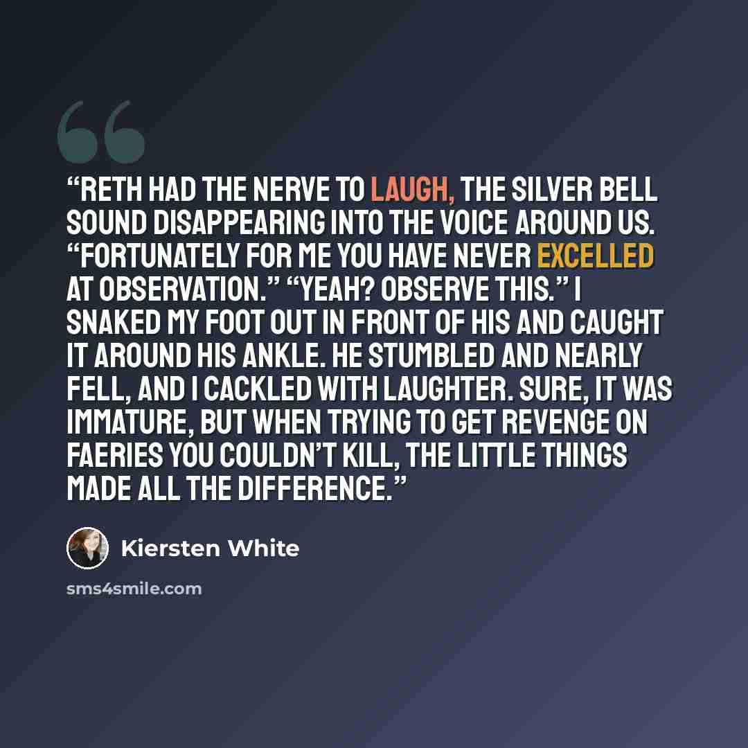 “Reth had the nerve to laugh, the silver bell sound disappearing into the voice around us. “Fortunately for me you have never excelled at observation.” “Yeah? Observe this.” I snaked my foot out in front of his and caught it around his ankle. He stumbled and nearly fell, and I cackled with…” quote by Kiersten White
