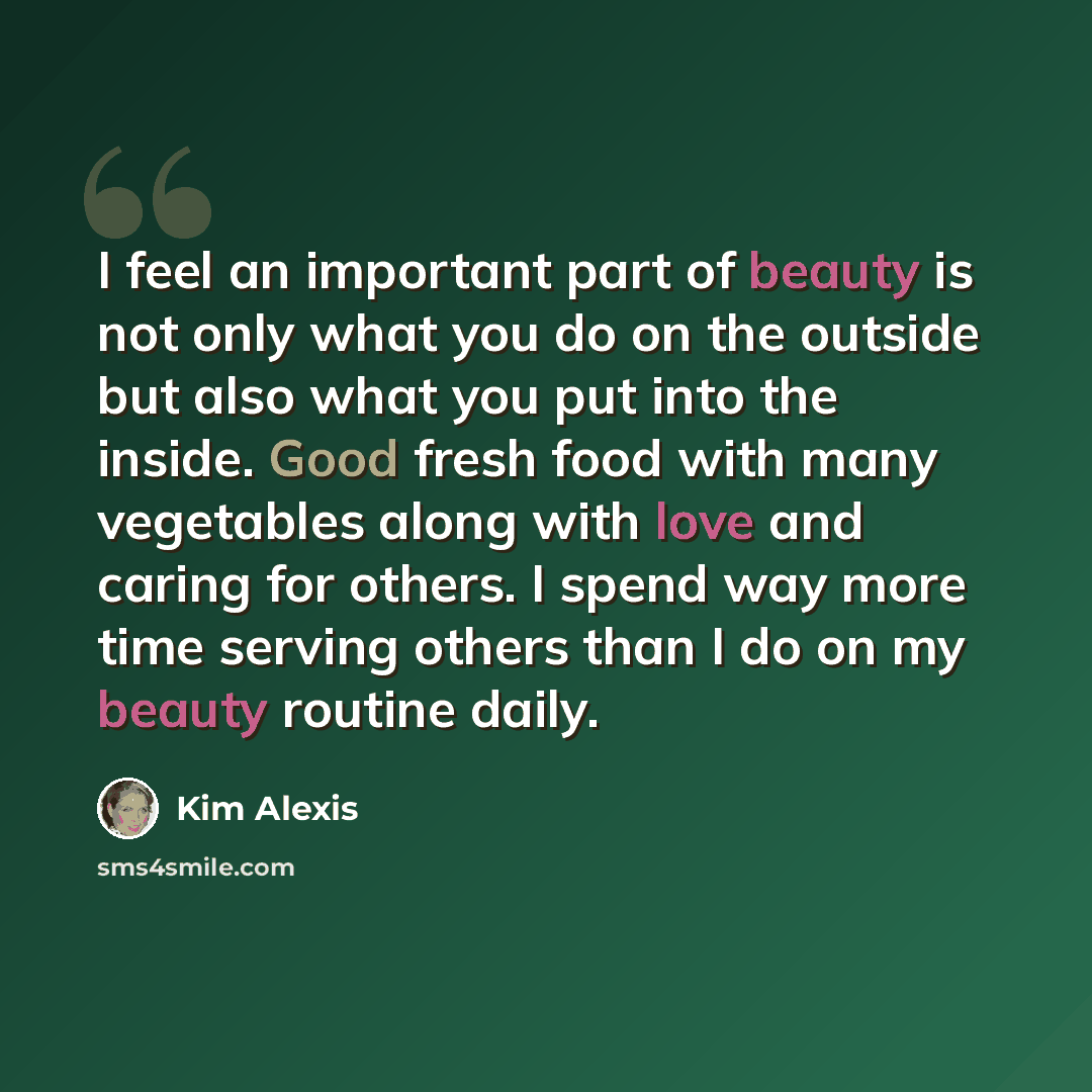 “I feel an important part of beauty is not only what you do on the outside but also what you put into the inside. Good fresh food with many vegetables along with love and caring for others. I spend way more time serving others than I do on my beauty routine daily.” quote by Kim Alexis