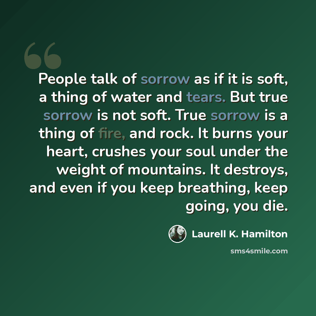 “People talk of sorrow as if it is soft, a thing of water and tears. But true sorrow is not soft. True sorrow is a thing of fire, and rock. It burns your heart, crushes your soul under the weight of mountains. It destroys, and even if you keep breathing, keep going, you die.” quote by Laurell K. Hamilton