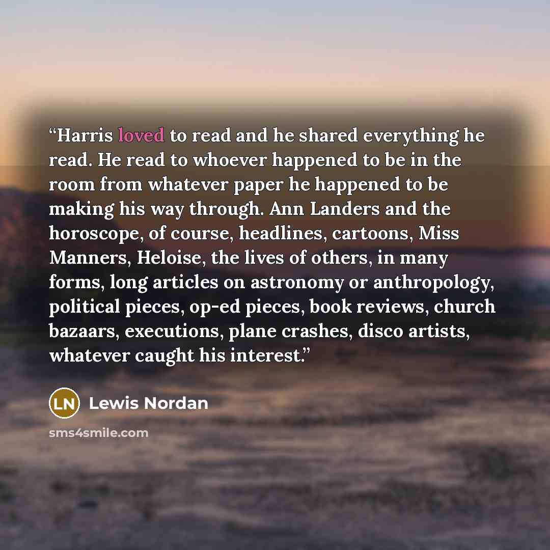 “Harris loved to read and he shared everything he read. He read to whoever happened to be in the room from whatever paper he happened to be making his way through. Ann Landers and the horoscope, of course, headlines, cartoons, Miss Manners, Heloise, the lives of others, in many forms, long articles…” quote by Lewis Nordan