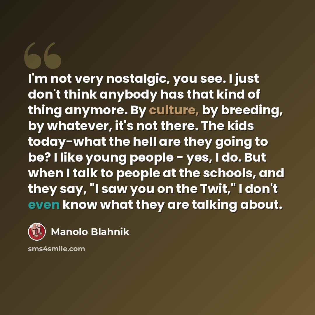 “I'm not very nostalgic, you see. I just don't think anybody has that kind of thing anymore. By culture, by breeding, by whatever, it's not there. The kids today-what the hell are they going to be? I like young people - yes, I do. But when I talk to people at the schools, and they say, "I saw you…” quote by Manolo Blahnik