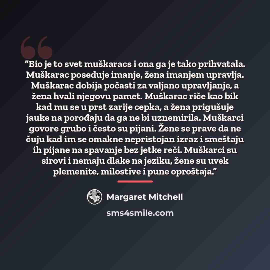 “Bio je to svet muškaracs i ona ga je tako prihvatala. Muškarac poseduje imanje, žena imanjem upravlja. Muškarac dobija počasti za valjano upravljanje, a žena hvali njegovu pamet. Muškarac riče kao bik kad mu se u prst zarije cepka, a žena prigušuje jauke na porođaju da ga ne bi uznemirila…” quote by Margaret Mitchell