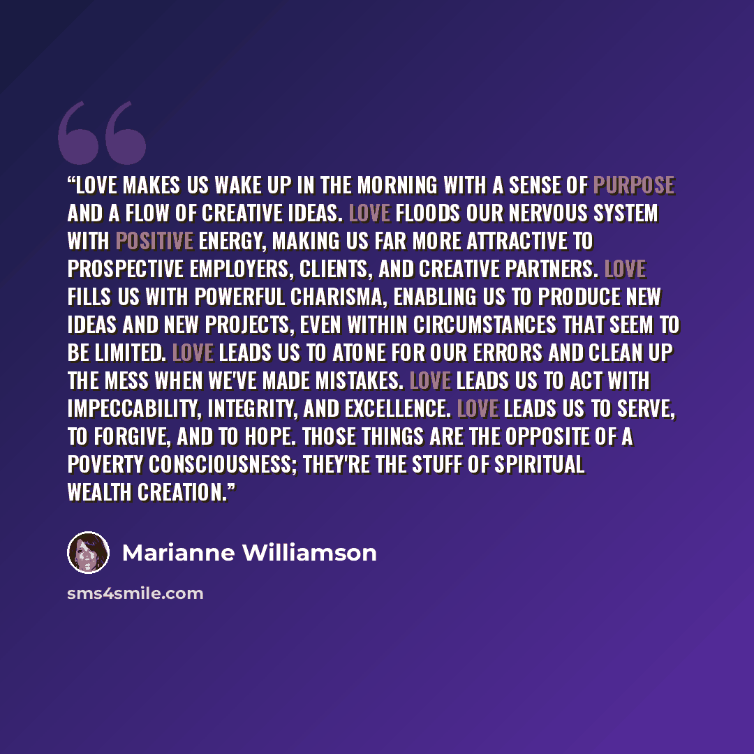 “Love makes us wake up in the morning with a sense of purpose and a flow of creative ideas. Love floods our nervous system with positive energy, making us far more attractive to prospective employers, clients, and creative partners. Love fills us with powerful charisma, enabling us to produce new…” quote by Marianne Williamson