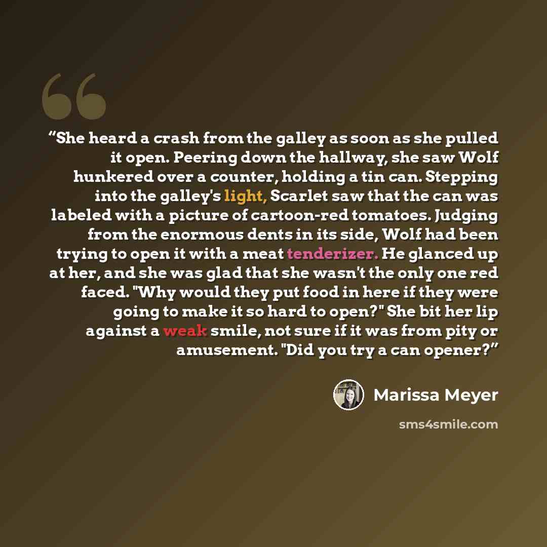 “She heard a crash from the galley as soon as she pulled it open. Peering down the hallway, she saw Wolf hunkered over a counter, holding a tin can. Stepping into the galley's light, Scarlet saw that the can was labeled with a picture of cartoon-red tomatoes. Judging from the enormous dents in its…” quote by Marissa Meyer