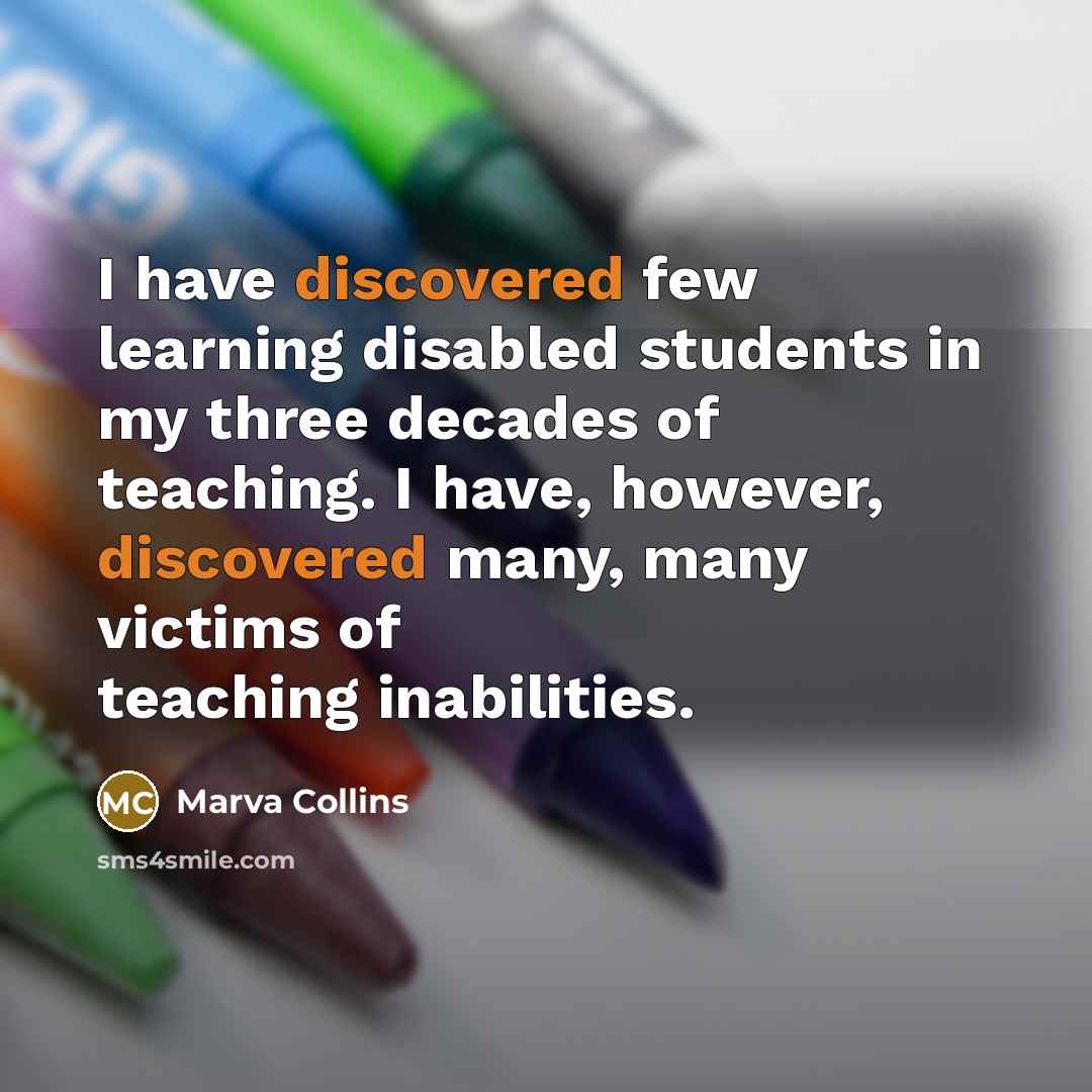 “I have discovered few learning disabled students in my three decades of teaching. I have, however, discovered many, many victims of teaching inabilities.” quote by Marva Collins