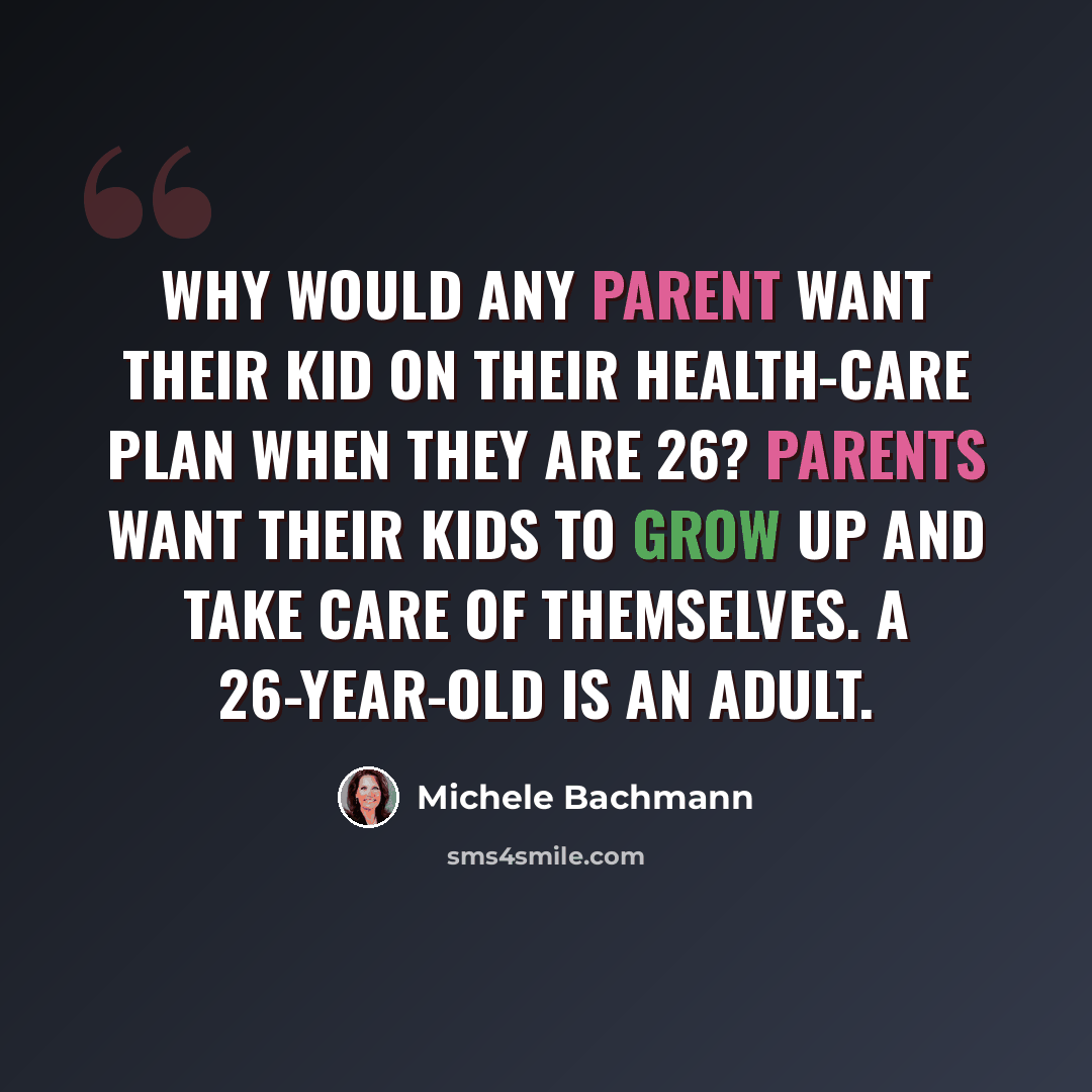 “Why would any parent want their kid on their health-care plan when they are 26? Parents want their kids to grow up and take care of themselves. A 26-year-old is an adult.” quote by Michele Bachmann
