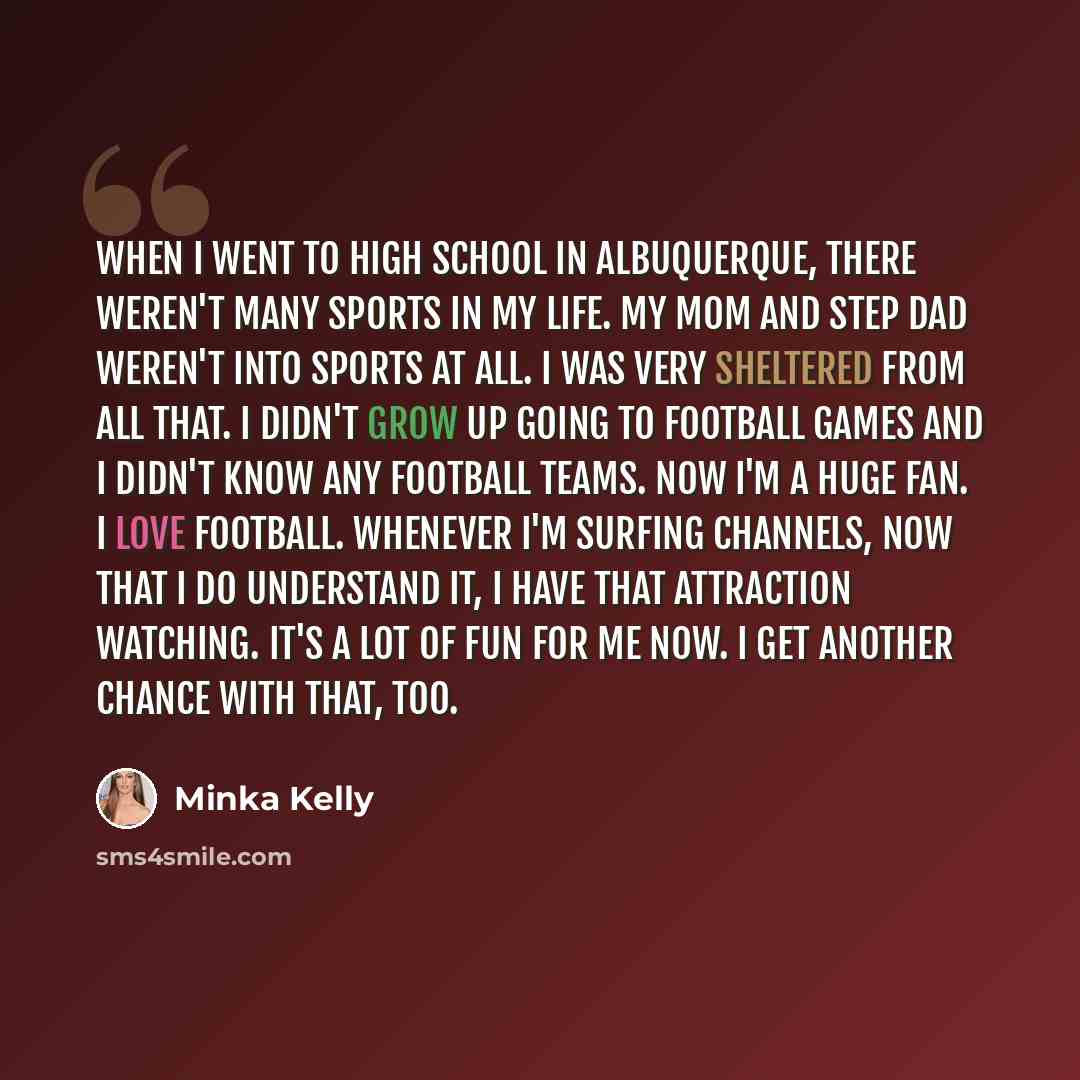 “When I went to high school in Albuquerque, there weren't many sports in my life. My mom and step dad weren't into sports at all. I was very sheltered from all that. I didn't grow up going to football games and I didn't know any football teams. Now I'm a huge fan. I love football. Whenever I'm…” quote by Minka Kelly