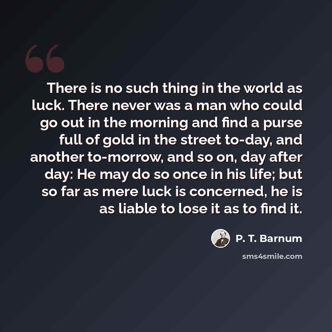 “There is no such thing in the world as luck. There never was a man who could go out in the morning and find a purse full of gold in the street to-day, and another to-morrow, and so on, day after day: He may do so once in his life; but so far as mere luck is concerned, he is as liable to lose it as…” quote by P. T. Barnum