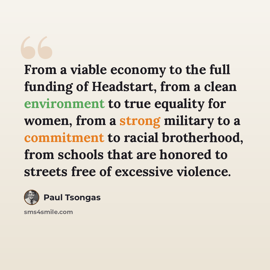 “From a viable economy to the full funding of Headstart, from a clean environment to true equality for women, from a strong military to a commitment to racial brotherhood, from schools that are honored to streets free of excessive violence.” quote by Paul Tsongas