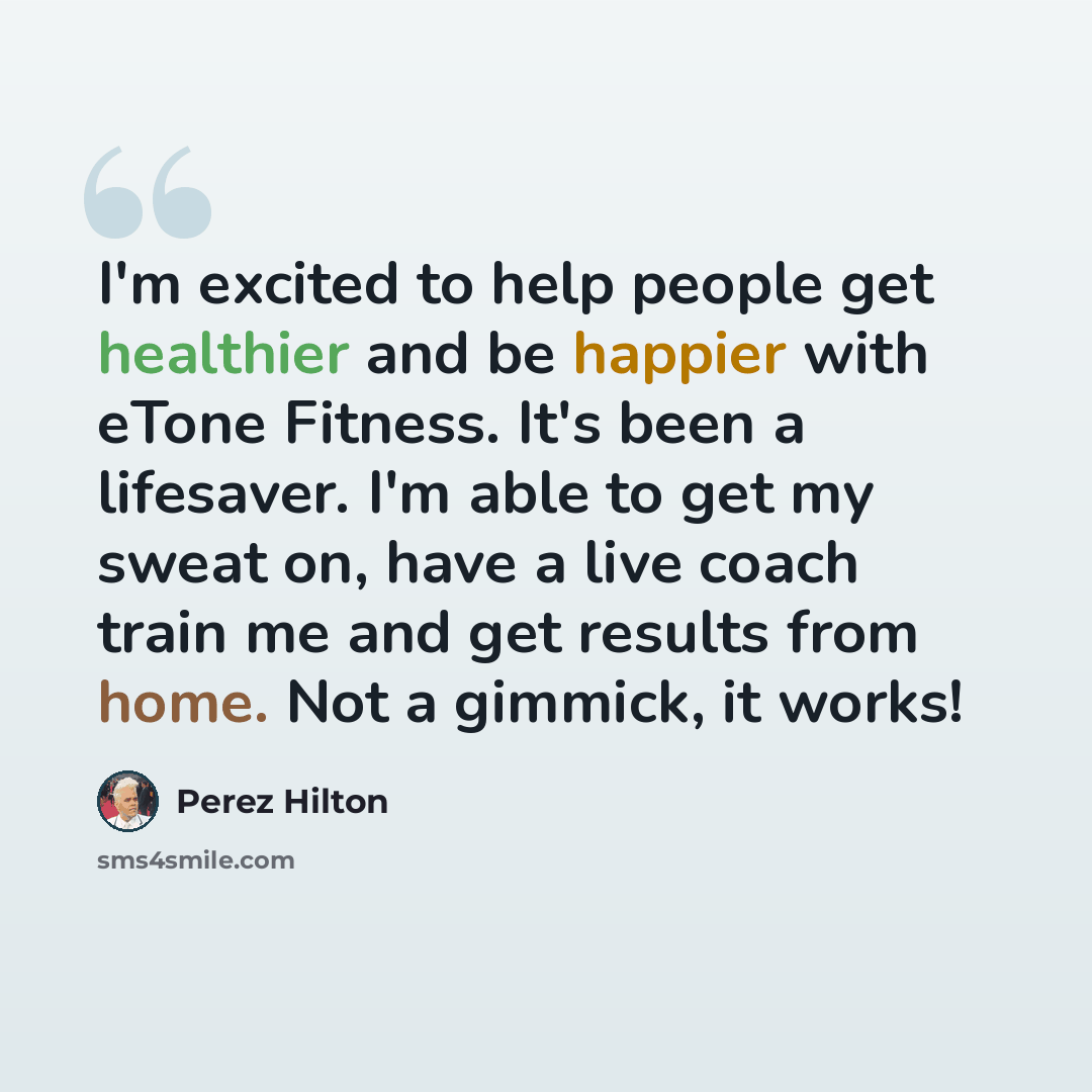 “I'm excited to help people get healthier and be happier with eTone Fitness. It's been a lifesaver. I'm able to get my sweat on, have a live coach train me and get results from home. Not a gimmick, it works!” quote by Perez Hilton