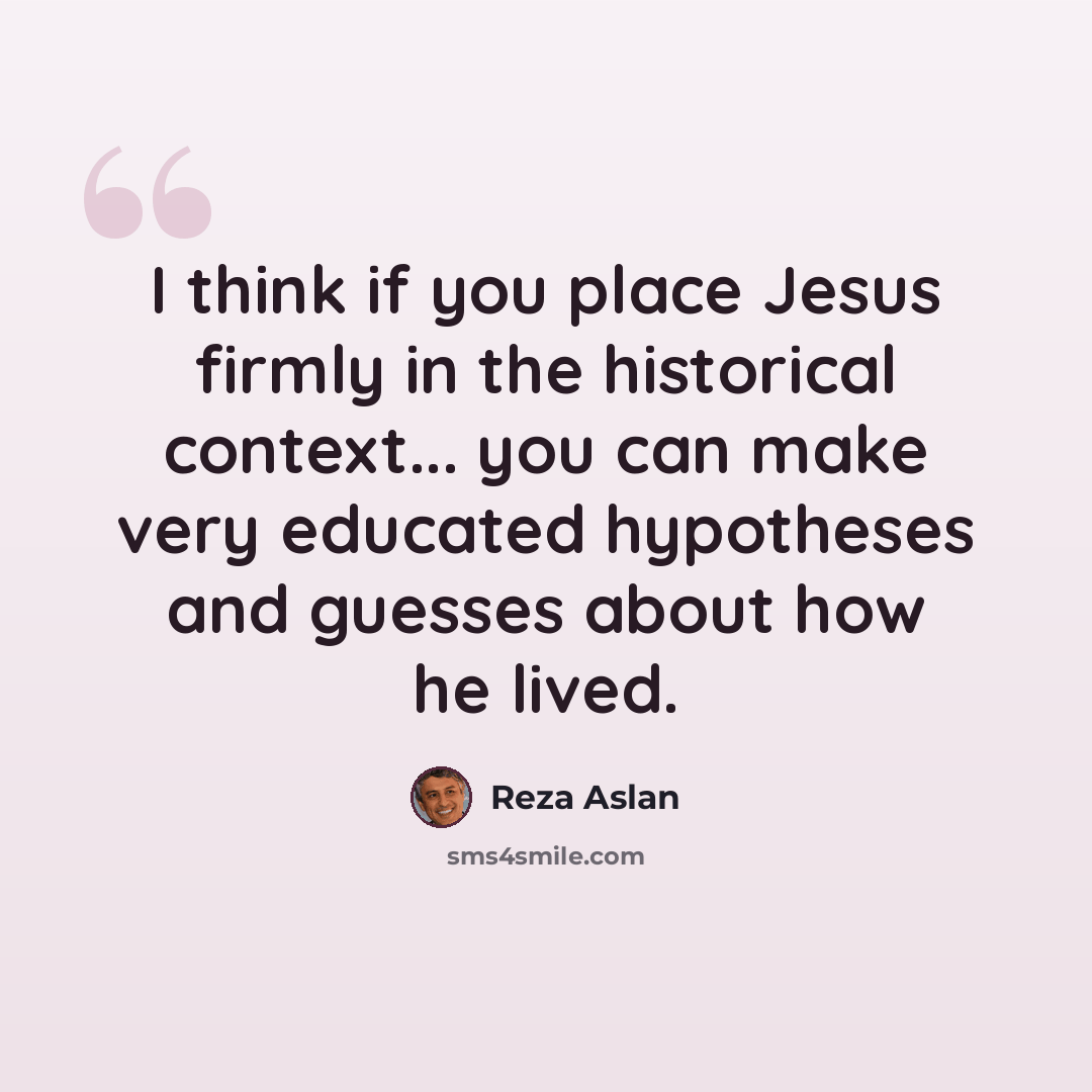 “I think if you place Jesus firmly in the historical context... you can make very educated hypotheses and guesses about how he lived.” quote by Reza Aslan