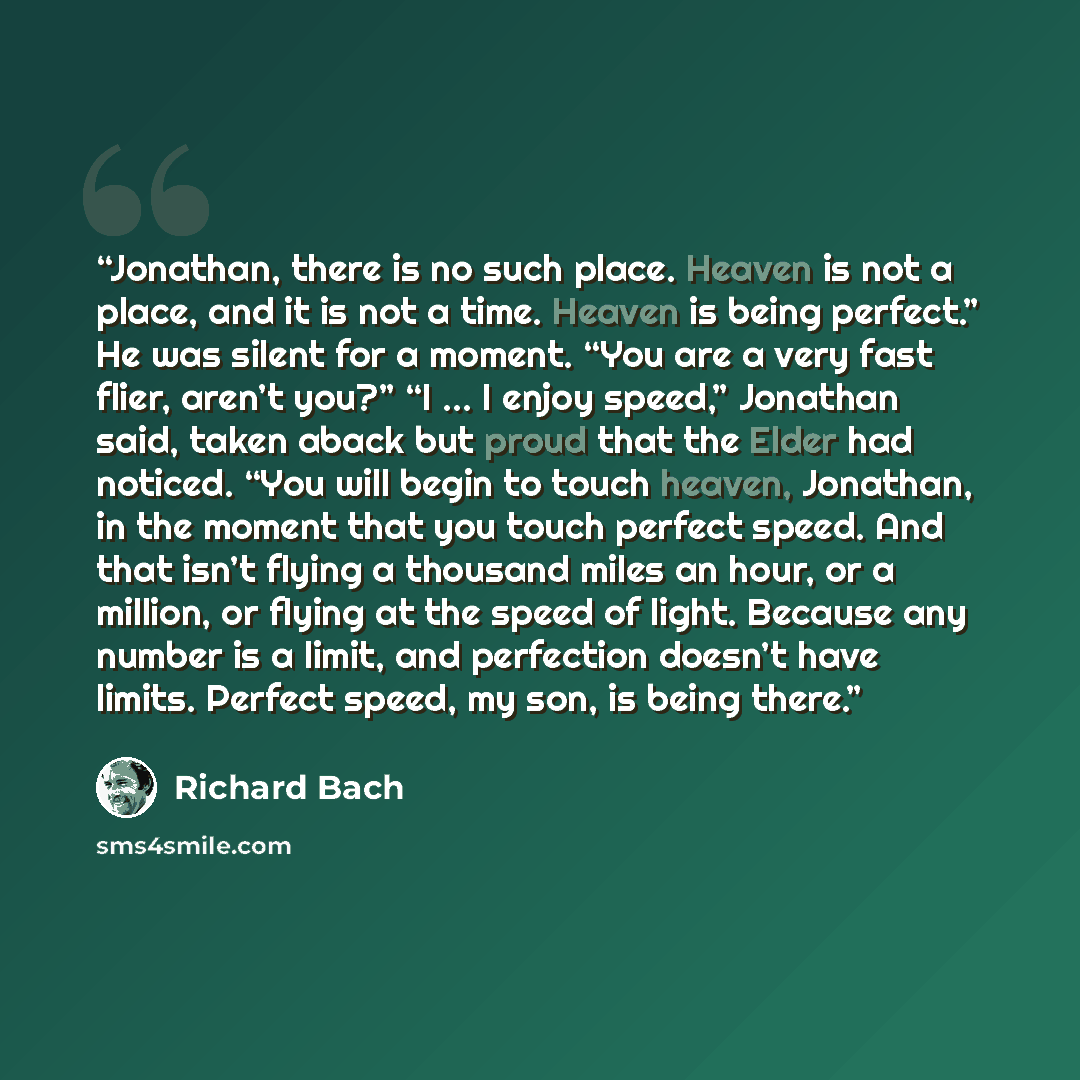 “Jonathan, there is no such place. Heaven is not a place, and it is not a time. Heaven is being perfect.” He was silent for a moment. “You are a very fast flier, aren’t you?” “I … I enjoy speed,” Jonathan said, taken aback but proud that the Elder had noticed. “You will begin to touch heaven…” quote by Richard Bach