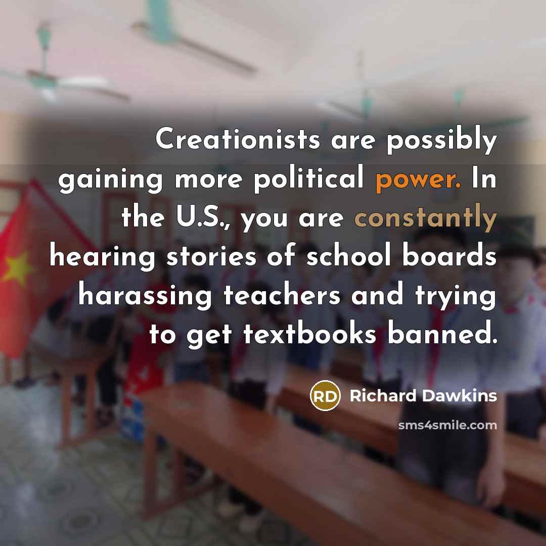 “Creationists are possibly gaining more political power. In the U.S., you are constantly hearing stories of school boards harassing teachers and trying to get textbooks banned.” quote by Richard Dawkins