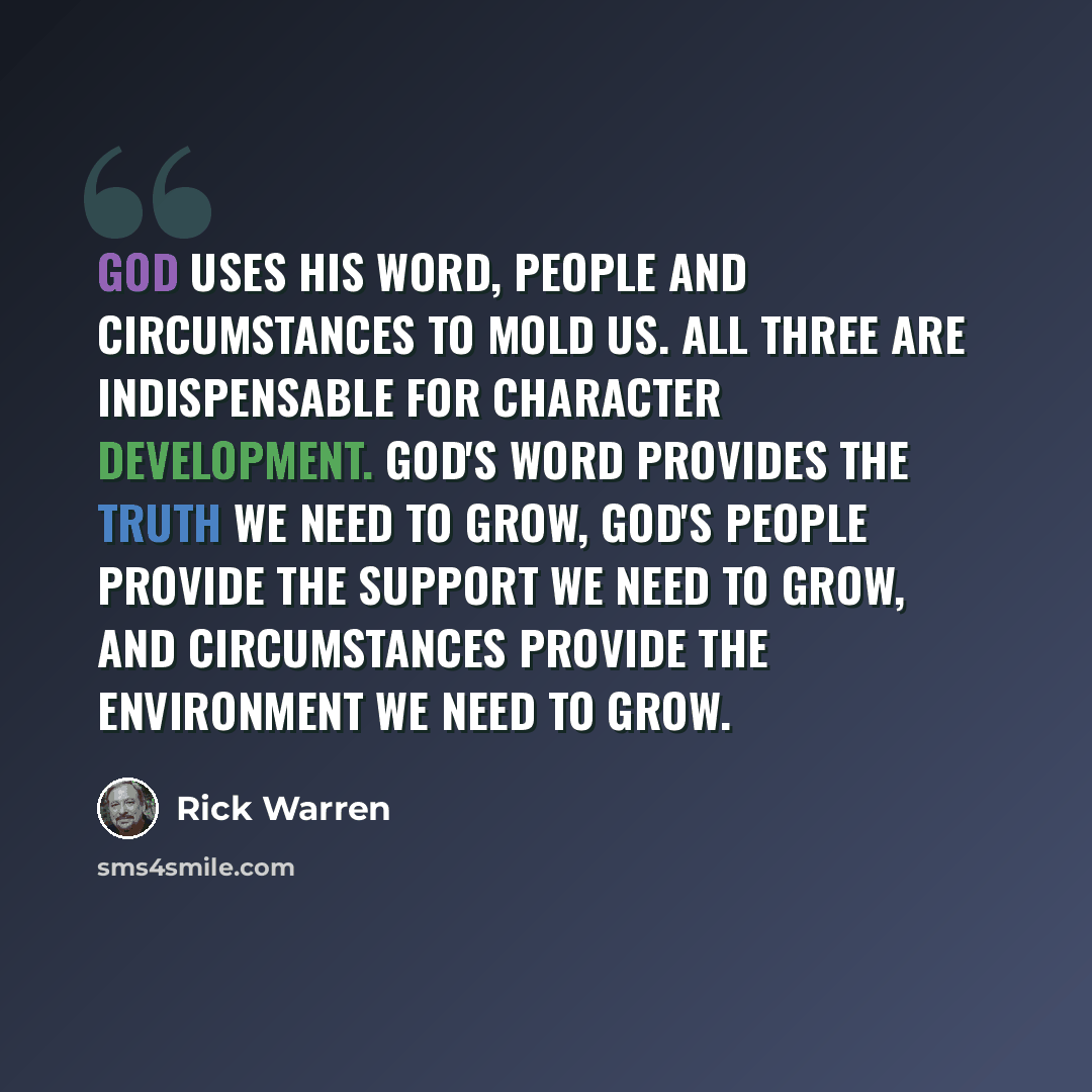 “God uses his Word, people and circumstances to mold us. All three are indispensable for character development. God's word provides the truth we need to grow, God's people provide the support we need to grow, and circumstances provide the environment we need to grow.” quote by Rick Warren