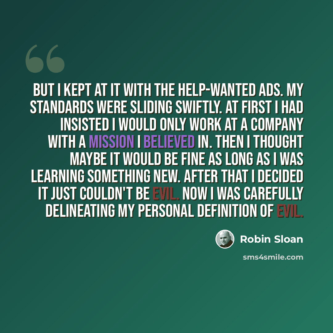 “But I kept at it with the help-wanted ads. My standards were sliding swiftly. At first I had insisted I would only work at a company with a mission I believed in. Then I thought maybe it would be fine as long as I was learning something new. After that I decided it just couldn't be evil. Now I was…” quote by Robin Sloan