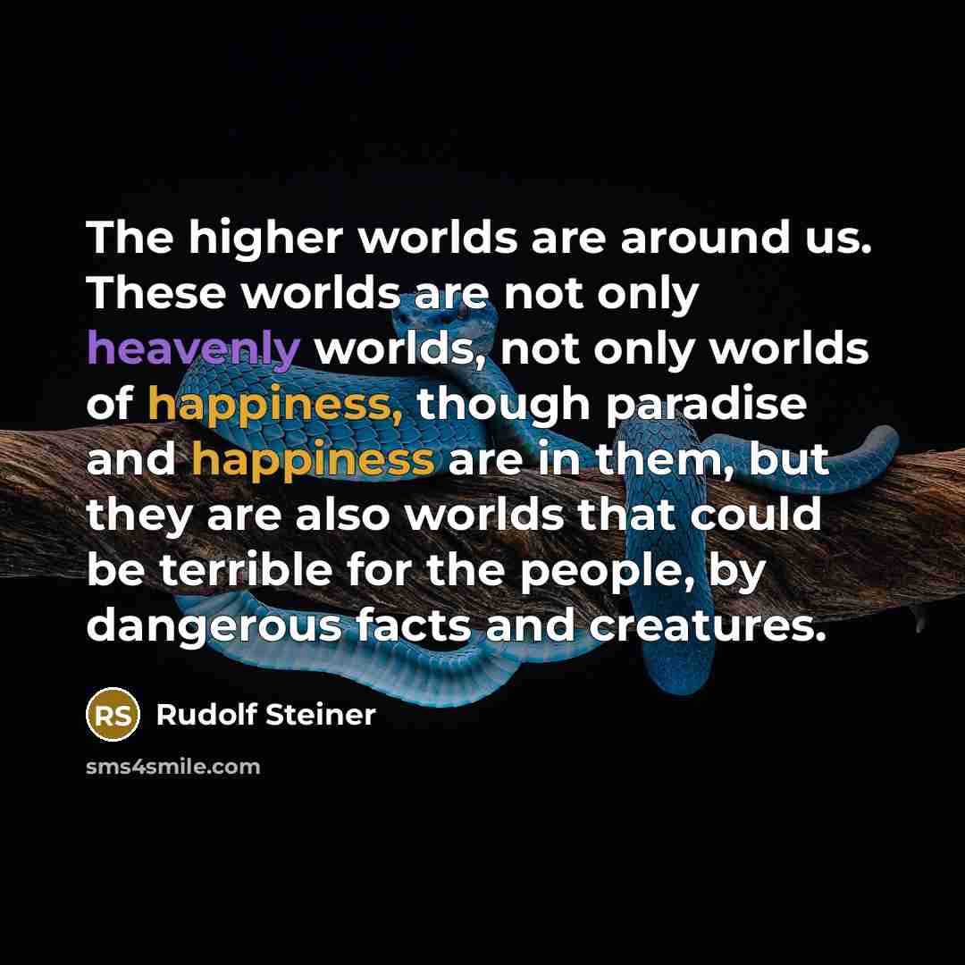 “The higher worlds are around us. These worlds are not only heavenly worlds, not only worlds of happiness, though paradise and happiness are in them, but they are also worlds that could be terrible for the people, by dangerous facts and creatures.” quote by Rudolf Steiner