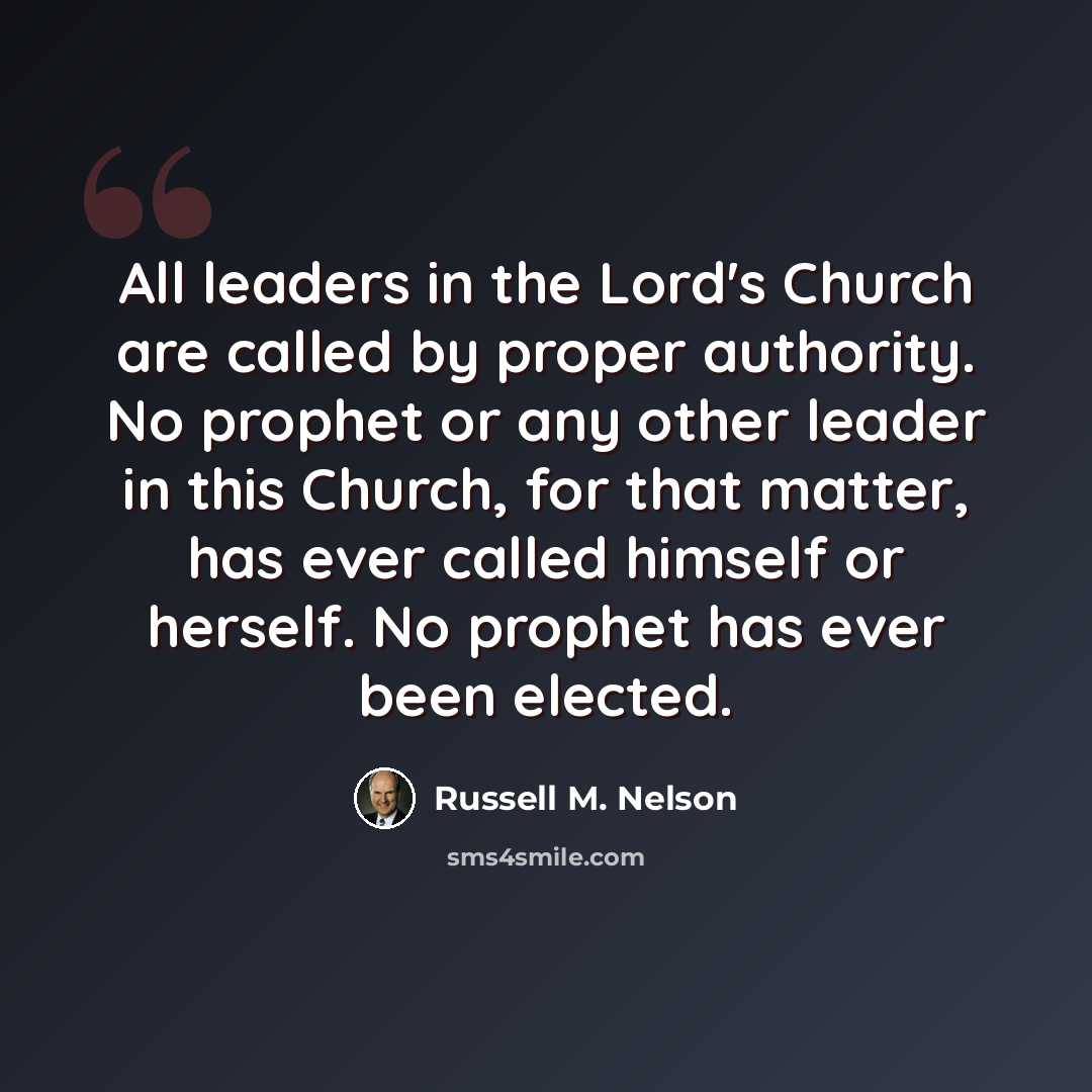 “All leaders in the Lord's Church are called by proper authority. No prophet or any other leader in this Church, for that matter, has ever called himself or herself. No prophet has ever been elected.” quote by Russell M. Nelson