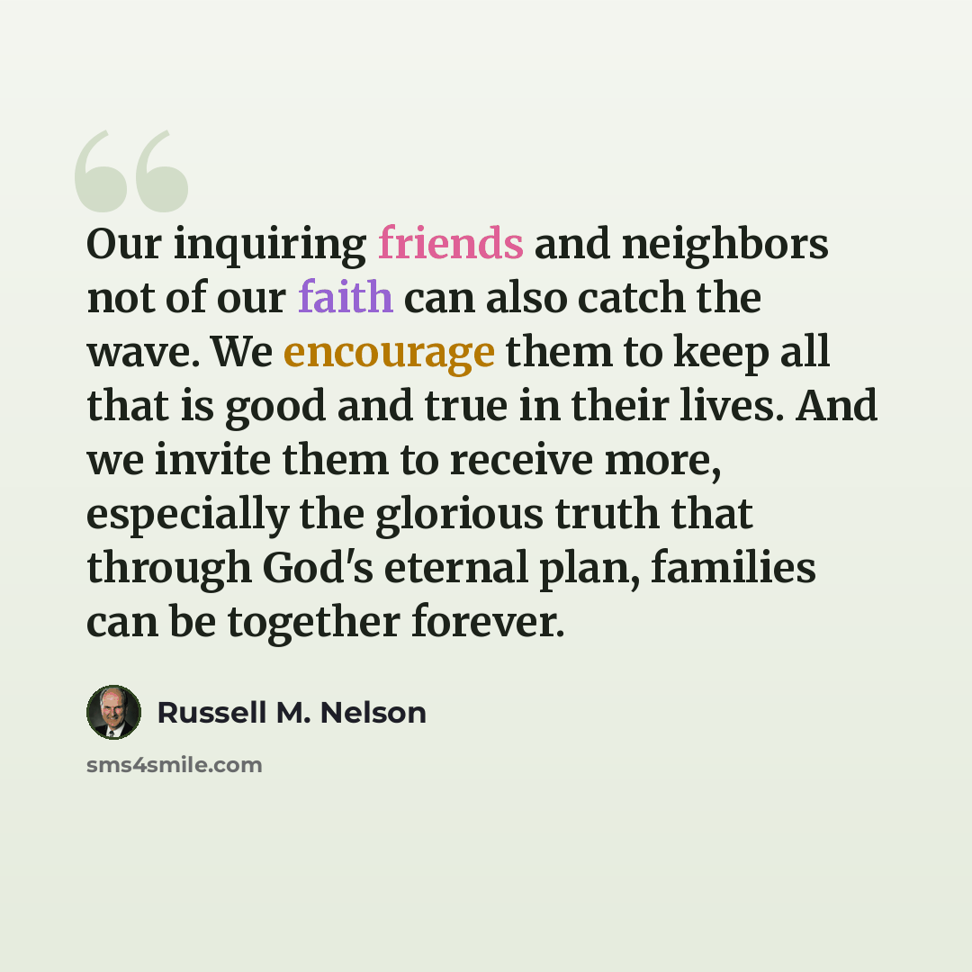 “Our inquiring friends and neighbors not of our faith can also catch the wave. We encourage them to keep all that is good and true in their lives. And we invite them to receive more, especially the glorious truth that through God's eternal plan, families can be together forever.” quote by Russell M. Nelson