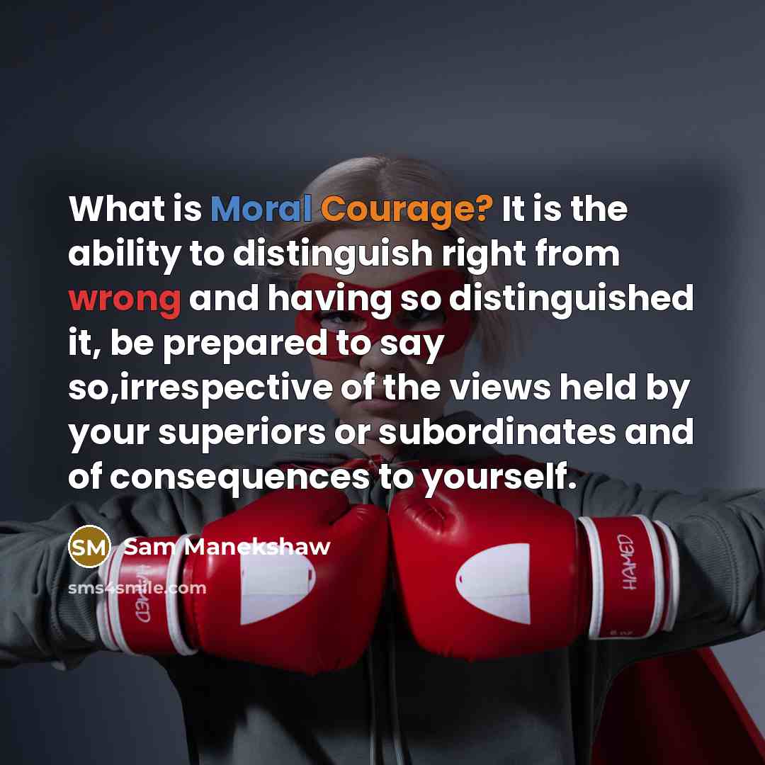 “What is Moral Courage? It is the ability to distinguish right from wrong and having so distinguished it, be prepared to say so,irrespective of the views held by your superiors or subordinates and of consequences to yourself.” quote by Sam Manekshaw
