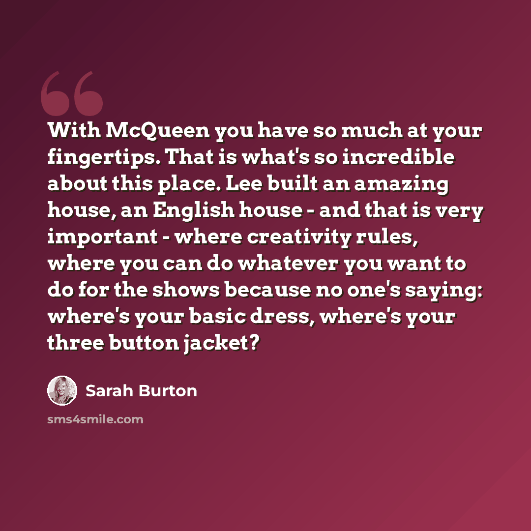 “With McQueen you have so much at your fingertips. That is what's so incredible about this place. Lee built an amazing house, an English house - and that is very important - where creativity rules, where you can do whatever you want to do for the shows because no one's saying: where's your basic…” quote by Sarah Burton