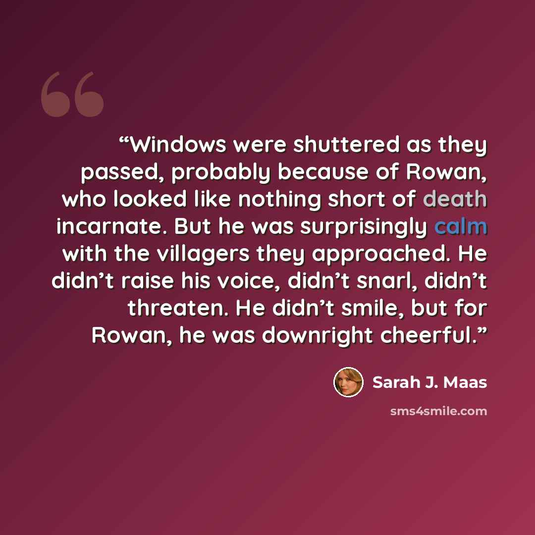 “Windows ­were shuttered as they passed, probably because of Rowan, who looked like nothing short of death incarnate. But he was surprisingly calm with the villagers they approached. He didn’t raise his voice, didn’t snarl, didn’t threaten. He didn’t smile, but for Rowan, he was downright cheerful.” quote by Sarah J. Maas