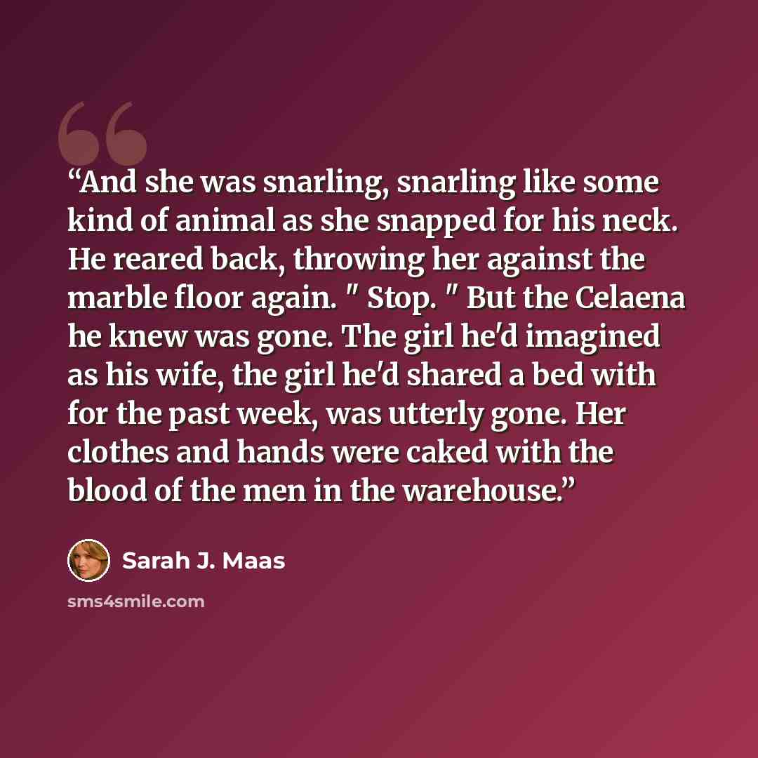 “And she was snarling, snarling like some kind of animal as she snapped for his neck. He reared back, throwing her against the marble floor again. " Stop. " But the Celaena he knew was gone. The girl he'd imagined as his wife, the girl he'd shared a bed with for the past week, was utterly gone. Her…” quote by Sarah J. Maas