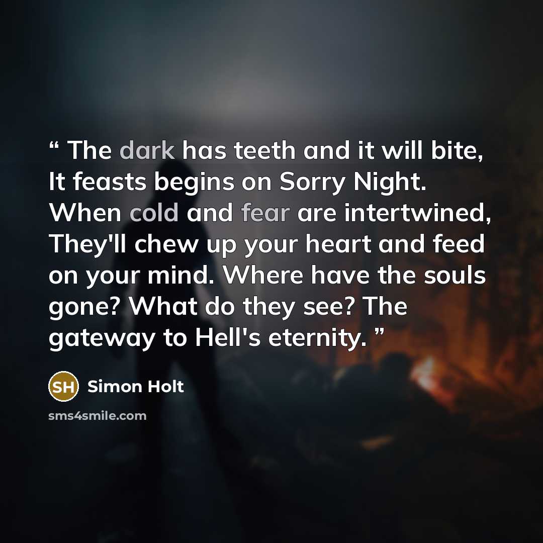 “The dark has teeth and it will bite, It feasts begins on Sorry Night. When cold and fear are intertwined, They'll chew up your heart and feed on your mind. Where have the souls gone? What do they see? The gateway to Hell's eternity.” quote by Simon Holt
