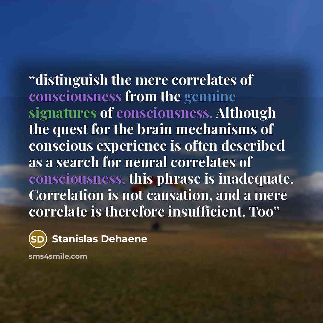 “distinguish the mere correlates of consciousness from the genuine signatures of consciousness. Although the quest for the brain mechanisms of conscious experience is often described as a search for neural correlates of consciousness, this phrase is inadequate. Correlation is not causation, and a…” quote by Stanislas Dehaene