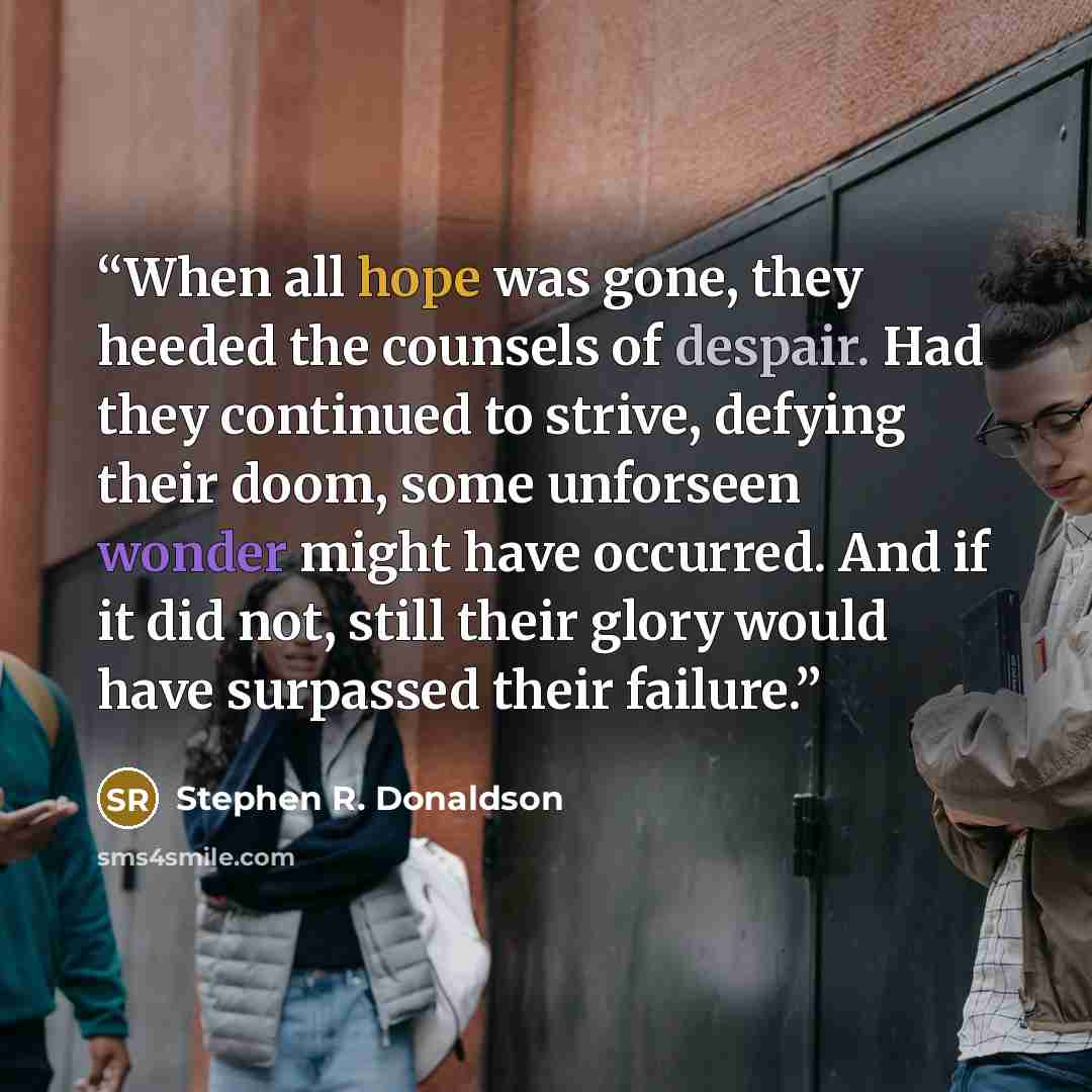 “When all hope was gone, they heeded the counsels of despair. Had they continued to strive, defying their doom, some unforseen wonder might have occurred. And if it did not, still their glory would have surpassed their failure.” quote by Stephen R. Donaldson