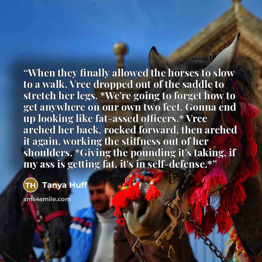 “When they finally allowed the horses to slow to a walk, Vree dropped out of the saddle to stretch her legs. *We're going to forget how to get anywhere on our own two feet. Gonna end up looking like fat-assed officers.* Vree arched her back, rocked forward, then arched it again, working the…” quote by Tanya Huff