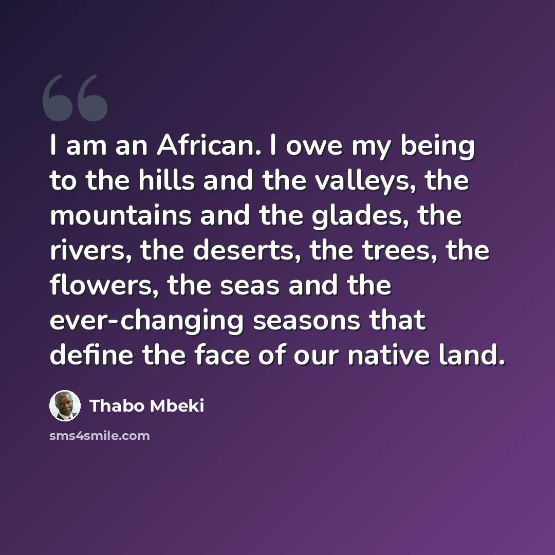 “I am an African. I owe my being to the hills and the valleys, the mountains and the glades, the rivers, the deserts, the trees, the flowers, the seas and the ever-changing seasons that define the face of our native land.” quote by Thabo Mbeki