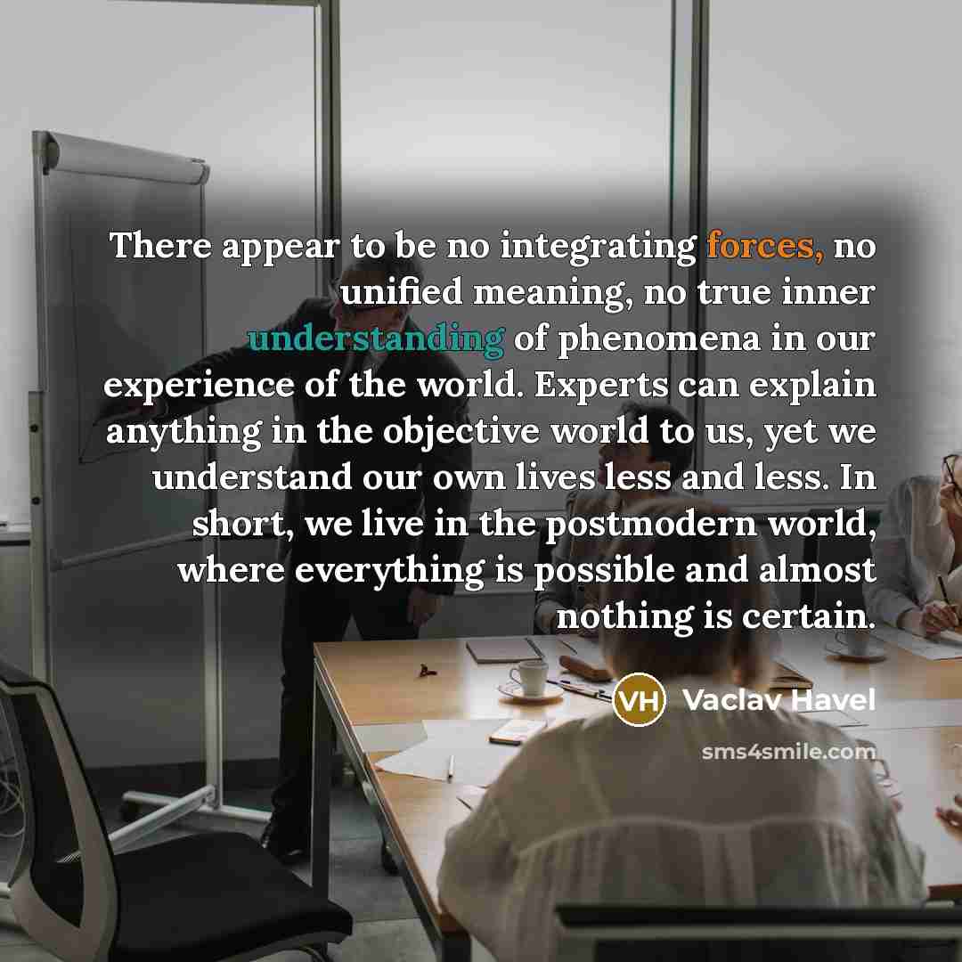 “There appear to be no integrating forces, no unified meaning, no true inner understanding of phenomena in our experience of the world. Experts can explain anything in the objective world to us, yet we understand our own lives less and less. In short, we live in the postmodern world, where…” quote by Vaclav Havel