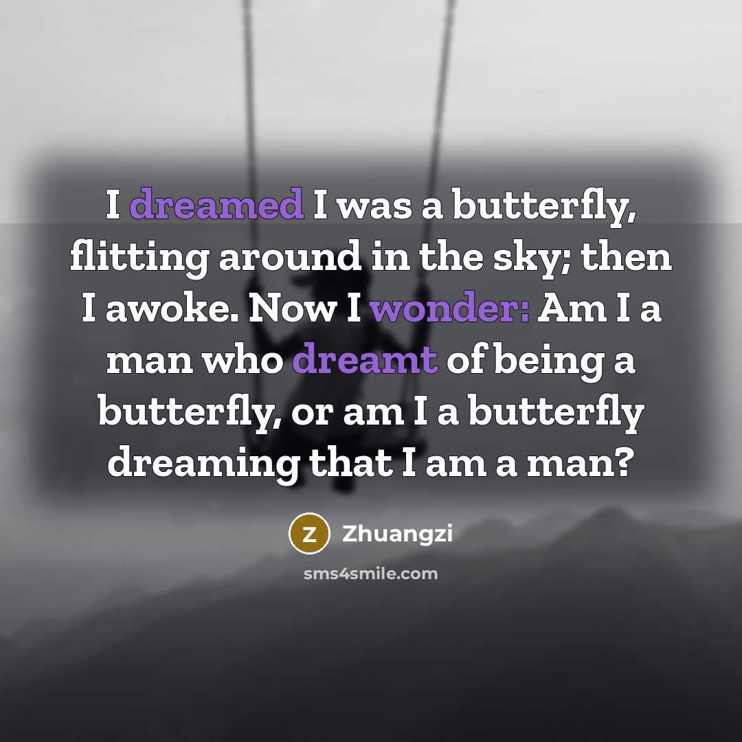 “I dreamed I was a butterfly, flitting around in the sky; then I awoke. Now I wonder: Am I a man who dreamt of being a butterfly, or am I a butterfly dreaming that I am a man?” quote by Zhuangzi