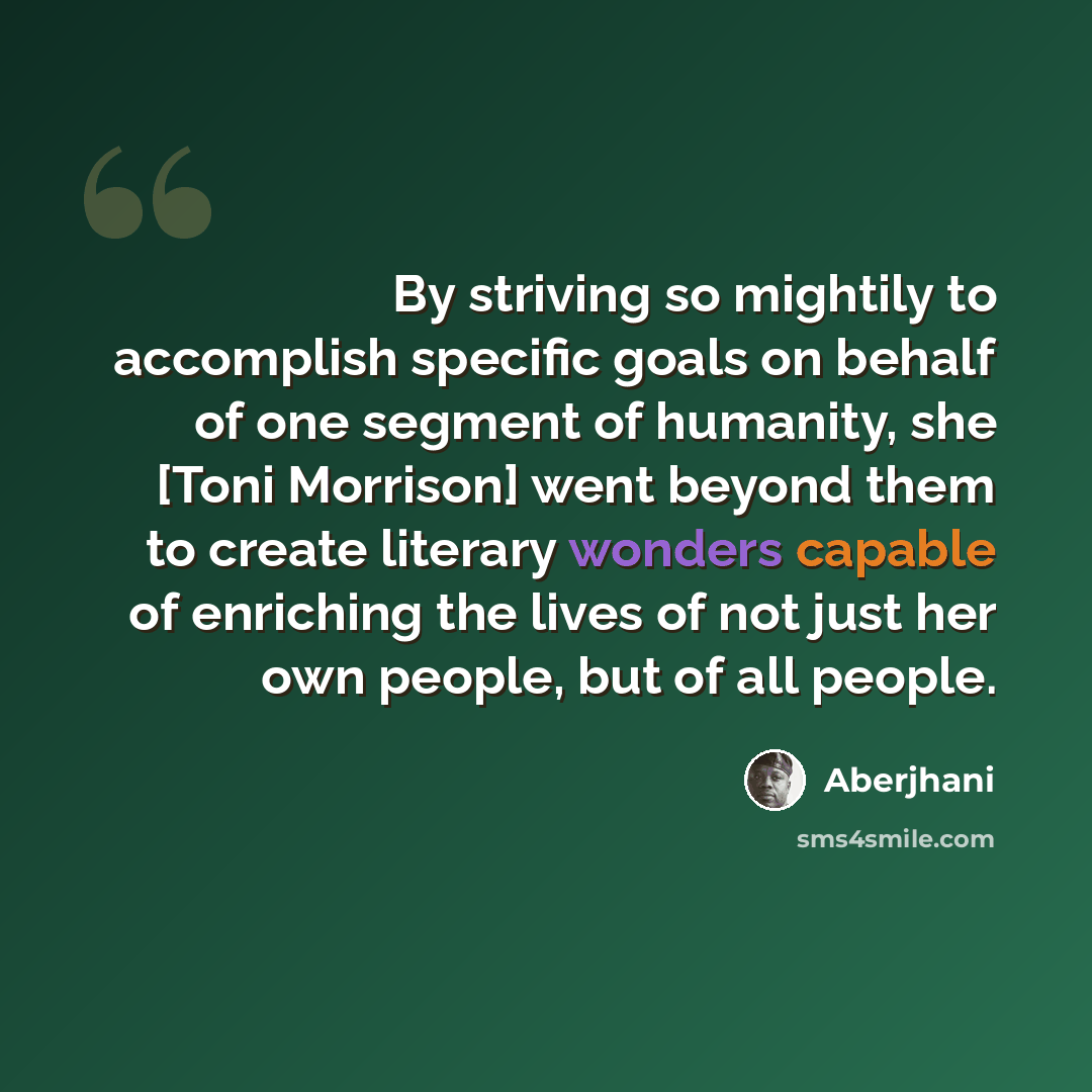 “By striving so mightily to accomplish specific goals on behalf of one segment of humanity, she [Toni Morrison] went beyond them to create literary wonders capable of enriching the lives of not just her own people, but of all people.” quote by Aberjhani