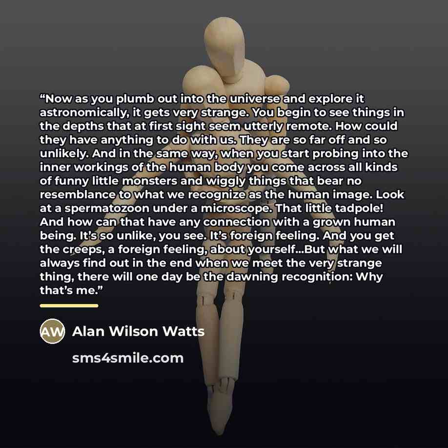 “Now as you plumb out into the universe and explore it astronomically, it gets very strange. You begin to see things in the depths that at first sight seem utterly remote. How could they have anything to do with us. They are so far off and so unlikely. And in the same way, when you start probing…” quote by Alan Wilson Watts