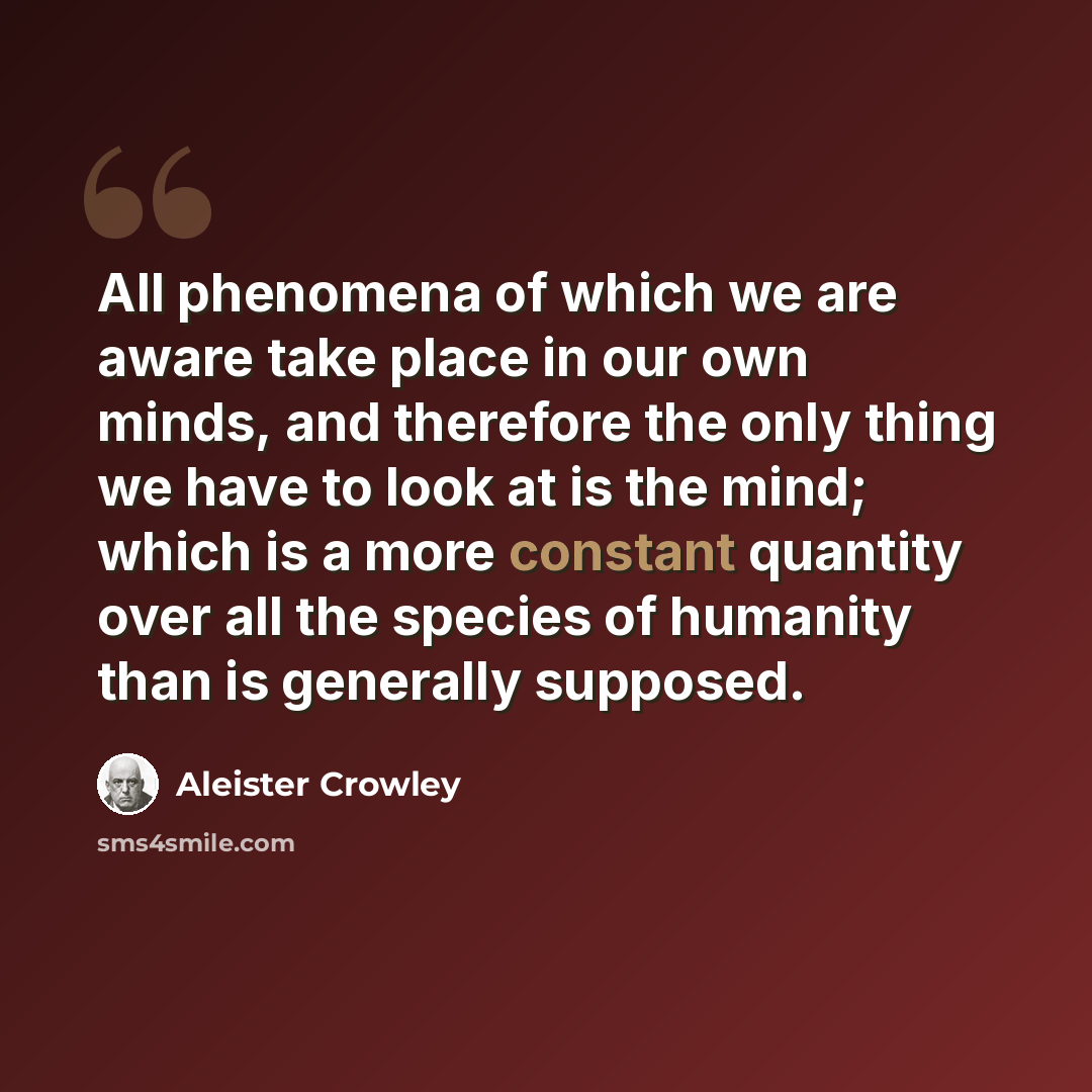 “All phenomena of which we are aware take place in our own minds, and therefore the only thing we have to look at is the mind; which is a more constant quantity over all the species of humanity than is generally supposed.” quote by Aleister Crowley