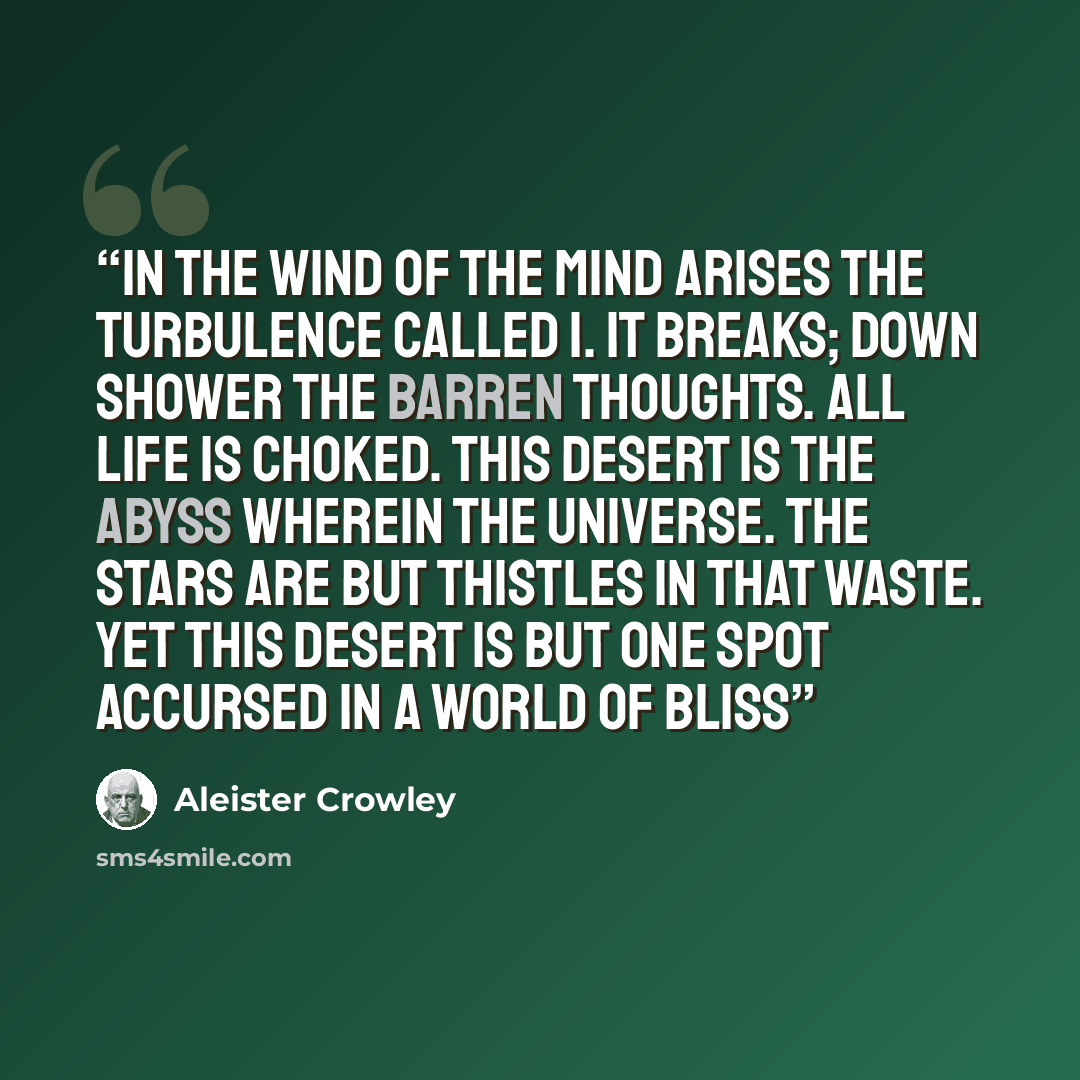 “In the wind of the mind arises the turbulence called I. It breaks; down shower the barren thoughts. All life is choked. This desert is the abyss wherein the Universe. The Stars are but thistles in that waste. Yet this desert is but one spot accursed in a world of bliss” quote by Aleister Crowley