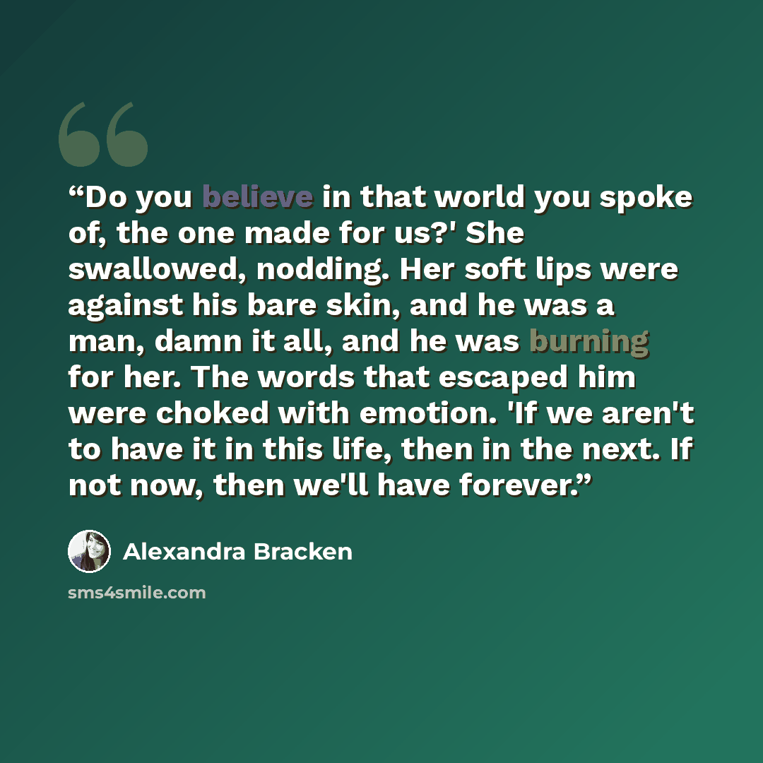 “Do you believe in that world you spoke of, the one made for us?' She swallowed, nodding. Her soft lips were against his bare skin, and he was a man, damn it all, and he was burning for her. The words that escaped him were choked with emotion. 'If we aren't to have it in this life, then in the…” quote by Alexandra Bracken