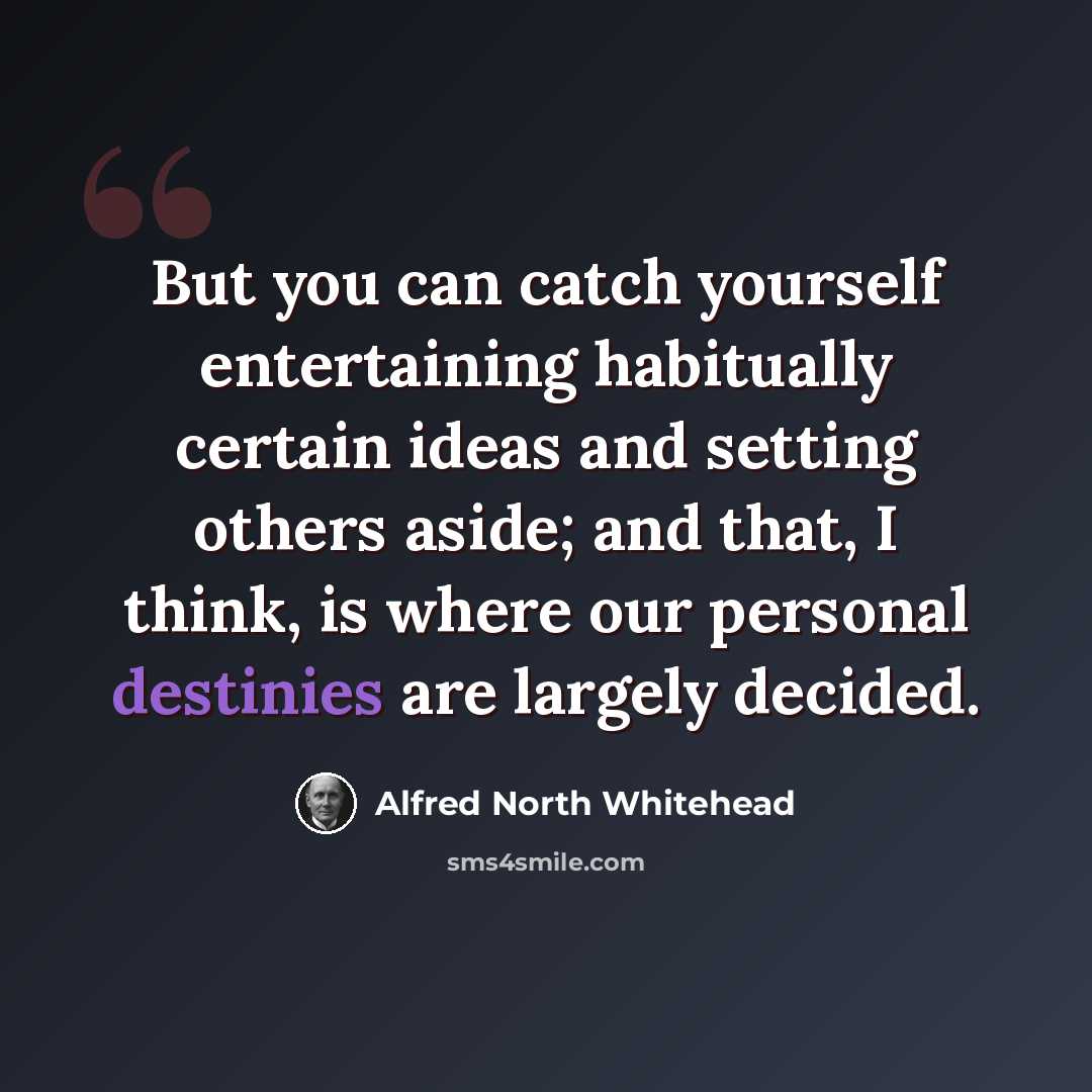 “But you can catch yourself entertaining habitually certain ideas and setting others aside; and that, I think, is where our personal destinies are largely decided.” quote by Alfred North Whitehead