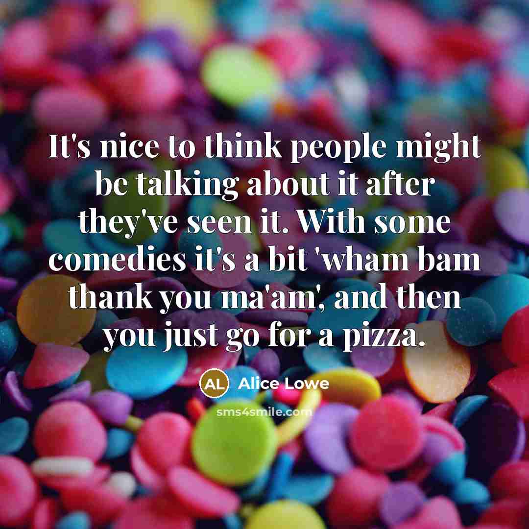 “It's nice to think people might be talking about it after they've seen it. With some comedies it's a bit 'wham bam thank you ma'am', and then you just go for a pizza.” quote by Alice Lowe