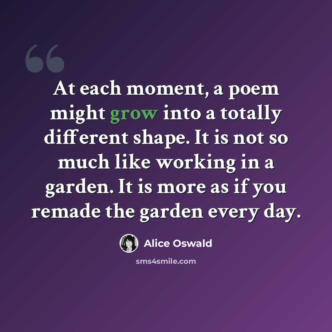 “At each moment, a poem might grow into a totally different shape. It is not so much like working in a garden. It is more as if you remade the garden every day.” quote by Alice Oswald